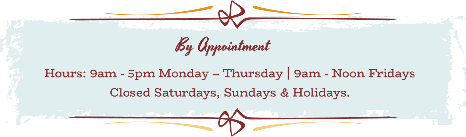 BY APPOINTMENT Hours: 9am - 5pm Monday – Thursday | 9am - Noon Fridays  Closed Saturdays, Sundays & Holidays.